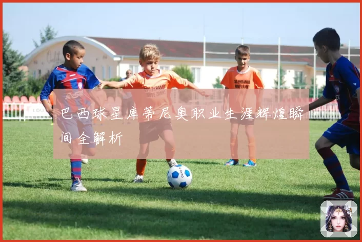 巴西球星库蒂尼奥职业生涯辉煌瞬间全解析