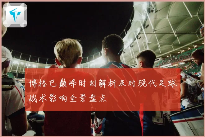 博格巴巅峰时刻解析及对现代足球战术影响全景盘点