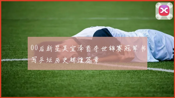 00后新星吴宜泽首夺世锦赛冠军书写乒坛历史辉煌篇章