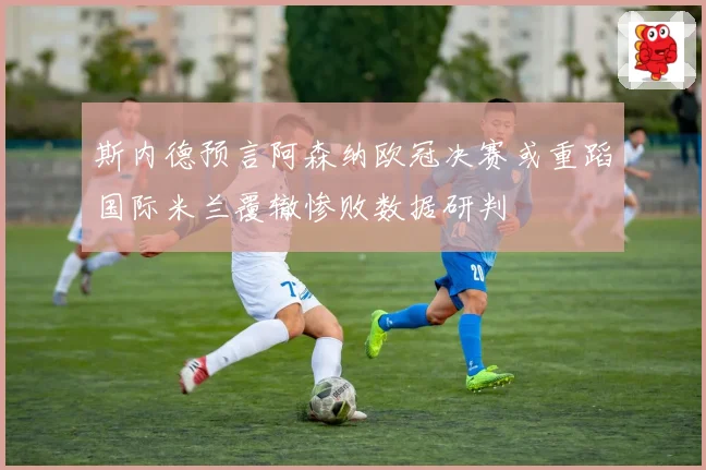 斯内德预言阿森纳欧冠决赛或重蹈国际米兰覆辙惨败数据研判