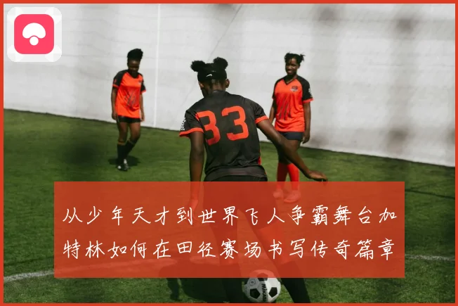 从少年天才到世界飞人争霸舞台加特林如何在田径赛场书写传奇篇章