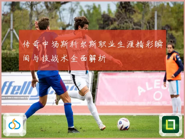 传奇中场斯科尔斯职业生涯精彩瞬间与技战术全面解析