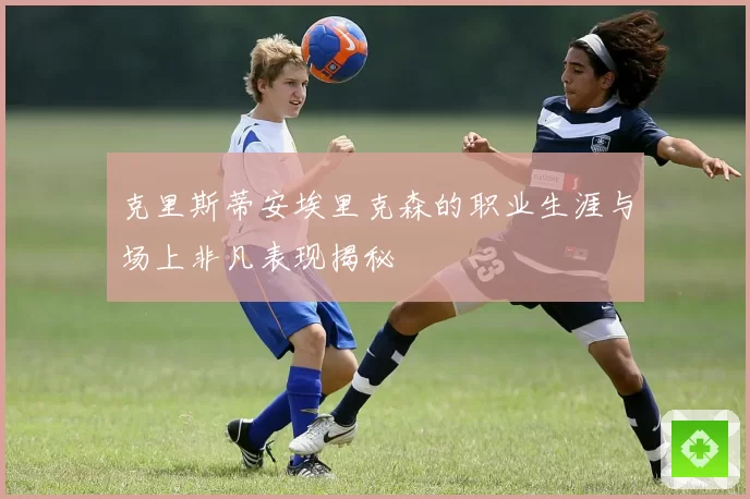 克里斯蒂安埃里克森的职业生涯与场上非凡表现揭秘