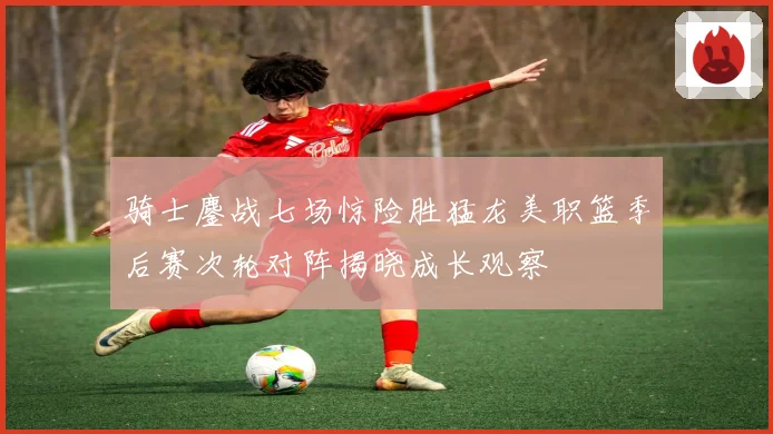 骑士鏖战七场惊险胜猛龙美职篮季后赛次轮对阵揭晓成长观察