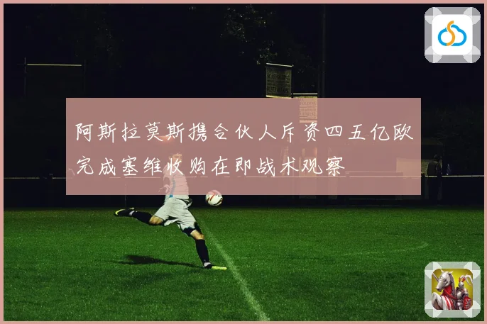 阿斯拉莫斯携合伙人斥资四五亿欧完成塞维收购在即战术观察