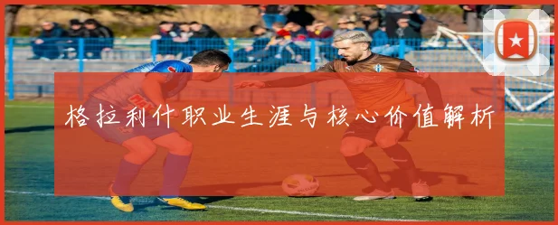 格拉利什职业生涯与核心价值解析