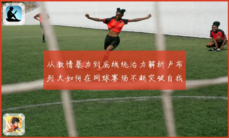 从激情暴力到底线统治力解析卢布列夫如何在网球赛场不断突破自我极限之路解析