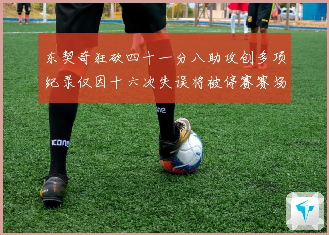 东契奇狂砍四十一分八助攻创多项纪录仅因十六次失误将被停赛赛场复盘