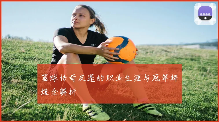 篮球传奇皮蓬的职业生涯与冠军辉煌全解析
