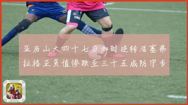 亚历山大四十七分加时逆转活塞弗拉格正负值惨跌至三十五成防守专题观察