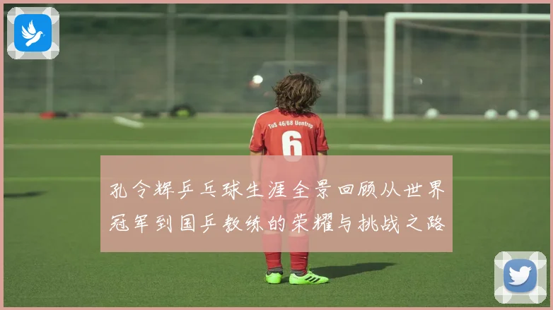 孔令辉乒乓球生涯全景回顾从世界冠军到国乒教练的荣耀与挑战之路