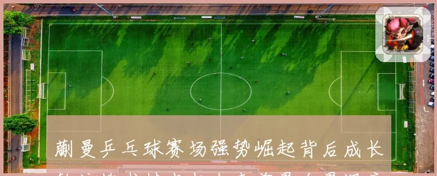 蒯曼乒乓球赛场强势崛起背后成长轨迹技术特点与未来前景全景深度解析