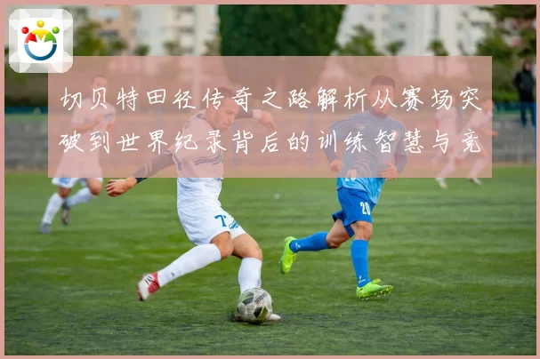 切贝特田径传奇之路解析从赛场突破到世界纪录背后的训练智慧与竞技精神