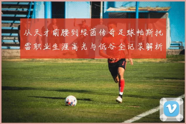从天才前腰到绿茵传奇足球帕斯托雷职业生涯高光与低谷全记录解析