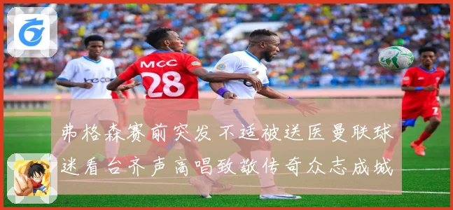 弗格森赛前突发不适被送医曼联球迷看台齐声高唱致敬传奇众志成城战术观察