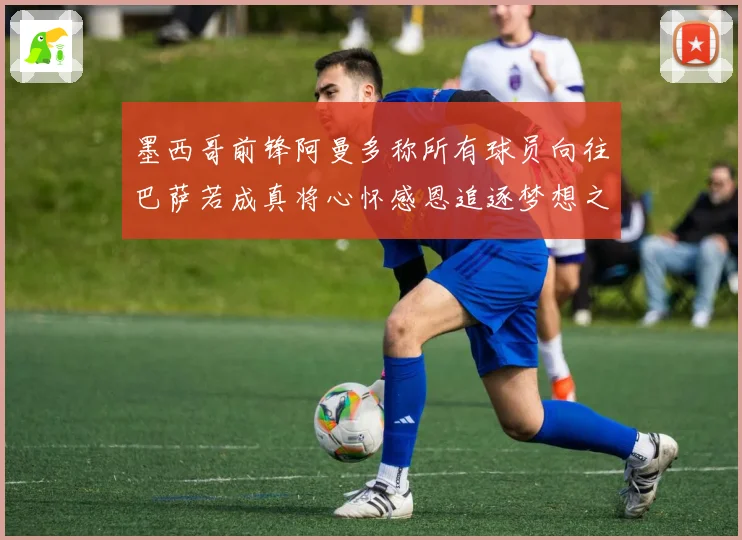 墨西哥前锋阿曼多称所有球员向往巴萨若成真将心怀感恩追逐梦想之战术观察