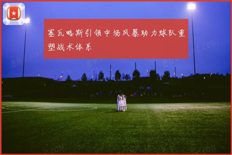塞瓦略斯引领中场风暴助力球队重塑战术体系