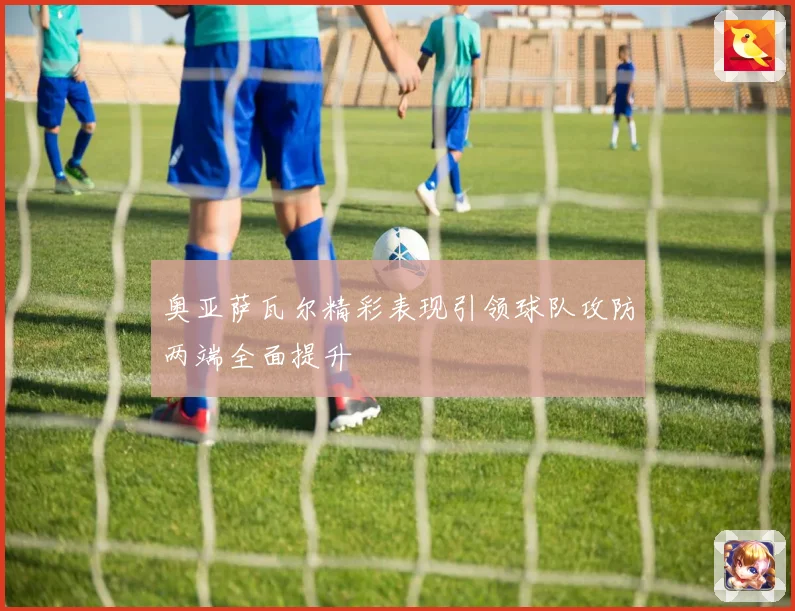 奥亚萨瓦尔精彩表现引领球队攻防两端全面提升