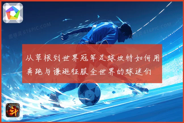 从草根到世界冠军足球坎特如何用奔跑与谦逊征服全世界的球迷们