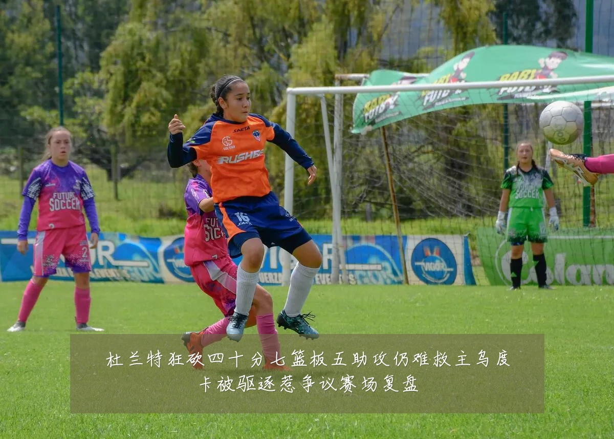 杜兰特狂砍四十分七篮板五助攻仍难救主乌度卡被驱逐惹争议赛场复盘