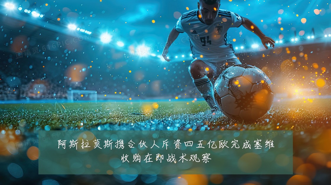 阿斯拉莫斯携合伙人斥资四五亿欧完成塞维收购在即战术观察