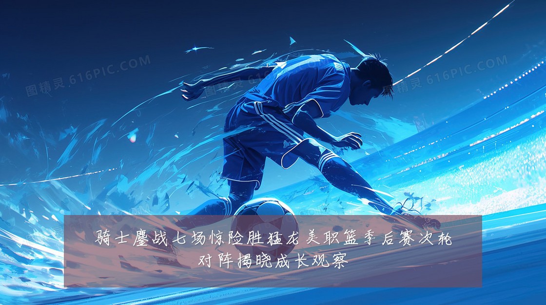 骑士鏖战七场惊险胜猛龙美职篮季后赛次轮对阵揭晓成长观察
